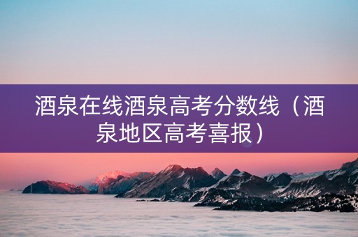 酒泉在线酒泉高考分数线（酒泉地区高考喜报）