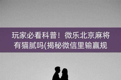 玩家必看科普！微乐北京麻将有猫腻吗(揭秘微信里输赢规律)