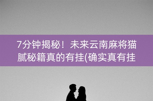 7分钟揭秘！未来云南麻将猫腻秘籍真的有挂(确实真有挂)