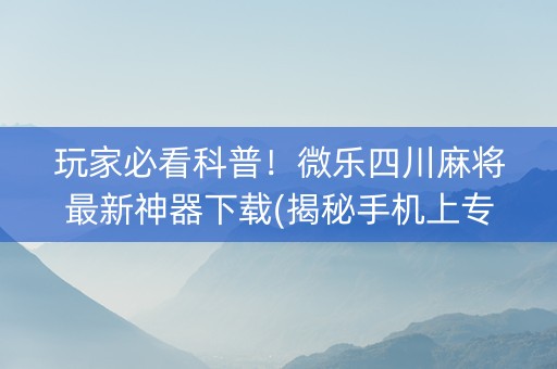 玩家必看科普！微乐四川麻将最新神器下载(揭秘手机上专用神器)