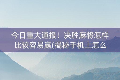 今日重大通报！决胜麻将怎样比较容易赢(揭秘手机上怎么容易赢)
