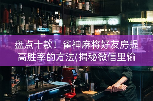 盘点十款！雀神麻将好友房提高胜率的方法(揭秘微信里输赢规律)