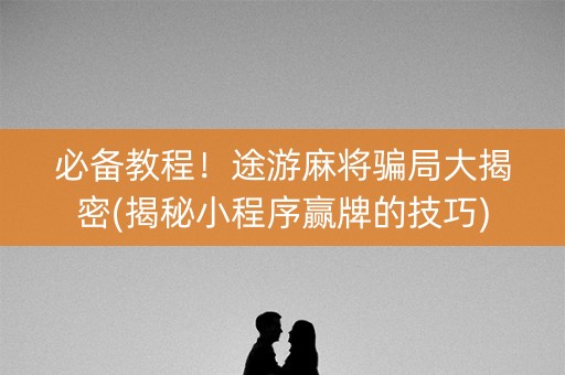 必备教程！途游麻将骗局大揭密(揭秘小程序赢牌的技巧)