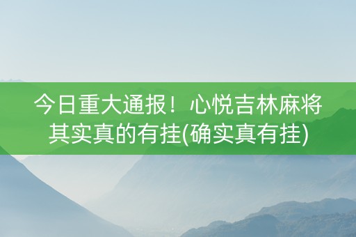 今日重大通报！心悦吉林麻将其实真的有挂(确实真有挂)