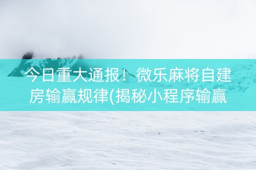 今日重大通报！微乐麻将自建房输赢规律(揭秘小程序输赢规律)