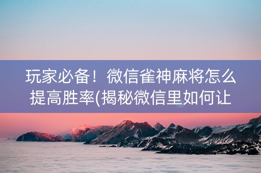 玩家必备！微信雀神麻将怎么提高胜率(揭秘微信里如何让牌变好)