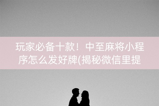 玩家必备十款！中至麻将小程序怎么发好牌(揭秘微信里提高胜率)
