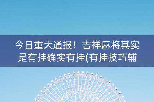 今日重大通报！吉祥麻将其实是有挂确实有挂(有挂技巧辅助器)