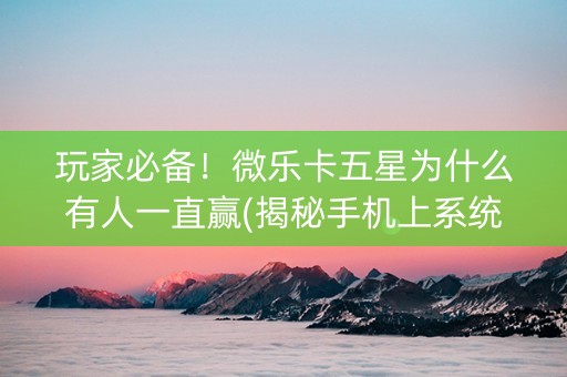 玩家必备！微乐卡五星为什么有人一直赢(揭秘手机上系统发好牌)