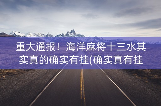 重大通报！海洋麻将十三水其实真的确实有挂(确实真有挂)