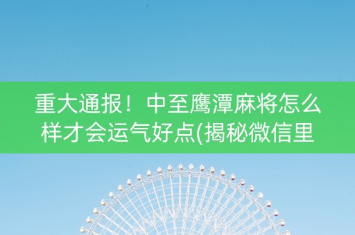 重大通报！中至鹰潭麻将怎么样才会运气好点(揭秘微信里赢牌的技巧)