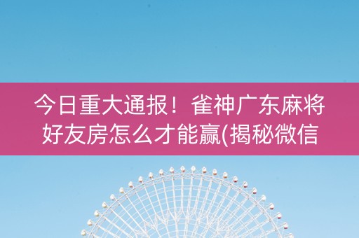 今日重大通报！雀神广东麻将好友房怎么才能赢(揭秘微信里确实有猫腻)