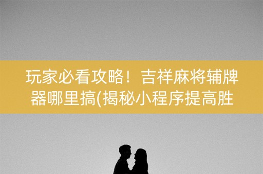 玩家必看攻略！吉祥麻将辅牌器哪里搞(揭秘小程序提高胜率)