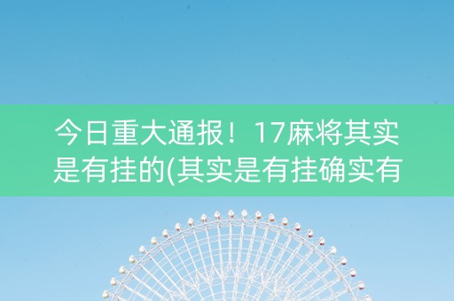 今日重大通报！17麻将其实是有挂的(其实是有挂确实有挂)