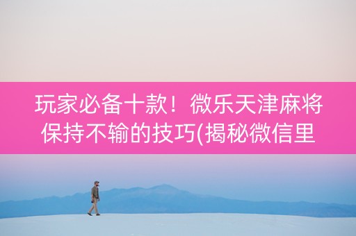 玩家必备十款！微乐天津麻将保持不输的技巧(揭秘微信里提高胜率)