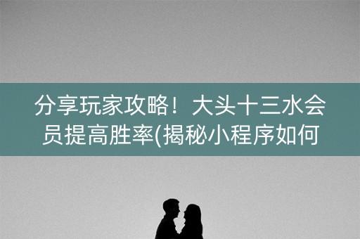 分享玩家攻略！大头十三水会员提高胜率(揭秘小程序如何让牌变好)