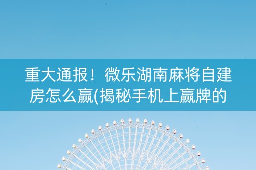 重大通报！微乐湖南麻将自建房怎么赢(揭秘手机上赢牌的技巧)