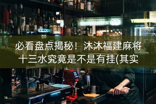 必看盘点揭秘！沐沐福建麻将十三水究竟是不是有挂(其实真的有挂)