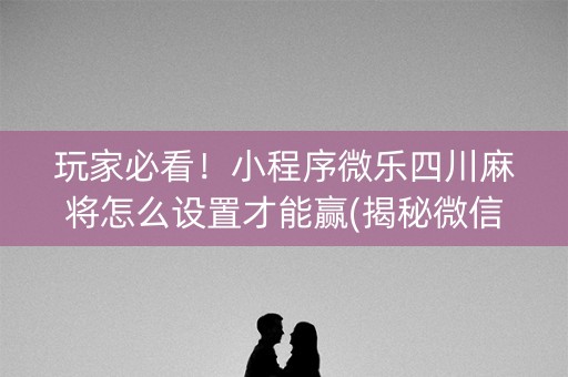 玩家必看！小程序微乐四川麻将怎么设置才能赢(揭秘微信里自建房怎么赢)