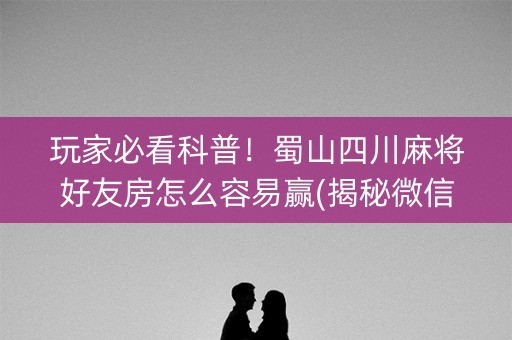 玩家必看科普！蜀山四川麻将好友房怎么容易赢(揭秘微信里助攻神器)