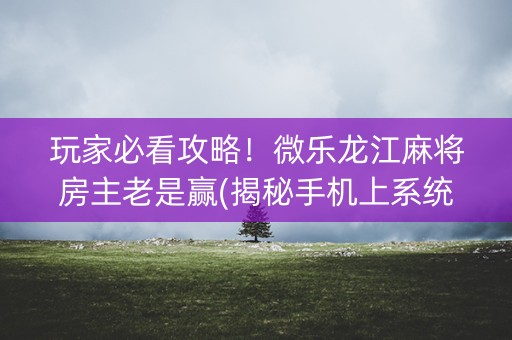 玩家必看攻略！微乐龙江麻将房主老是赢(揭秘手机上系统发好牌)