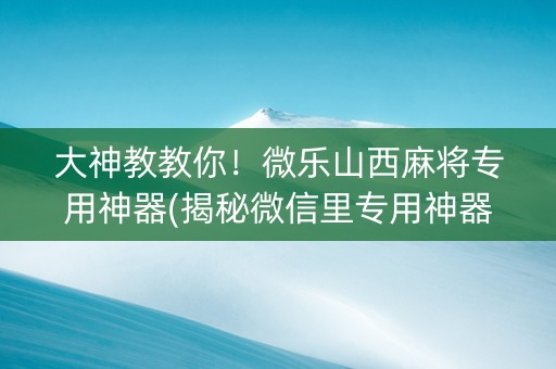 大神教教你！微乐山西麻将专用神器(揭秘微信里专用神器下载)