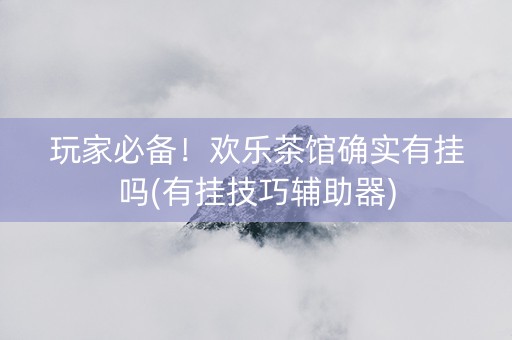 玩家必备！欢乐茶馆确实有挂吗(有挂技巧辅助器)