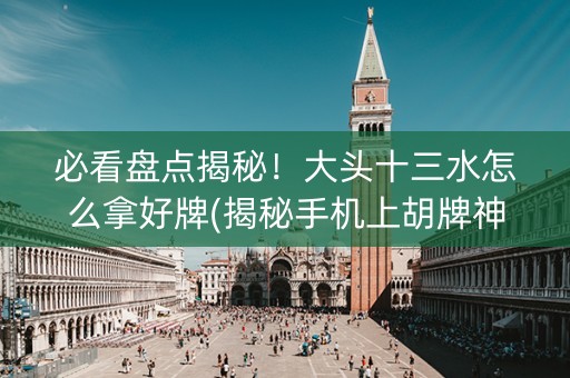 必看盘点揭秘！大头十三水怎么拿好牌(揭秘手机上胡牌神器)