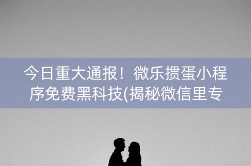 今日重大通报！微乐掼蛋小程序免费黑科技(揭秘微信里专用神器)