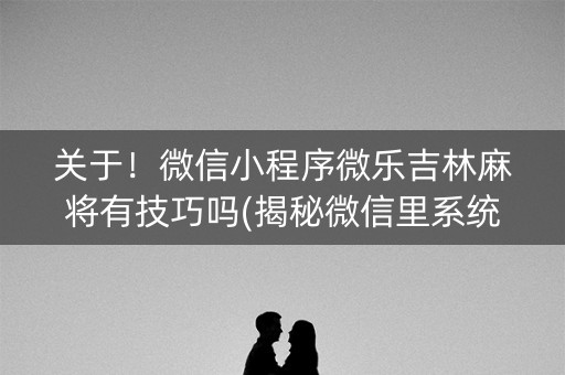 关于！微信小程序微乐吉林麻将有技巧吗(揭秘微信里系统发好牌)