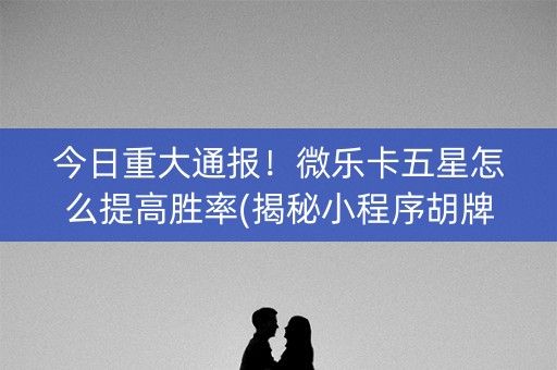 今日重大通报！微乐卡五星怎么提高胜率(揭秘小程序胡牌神器)