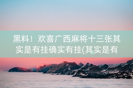 黑料！欢喜广西麻将十三张其实是有挂确实有挂(其实是有挂的)