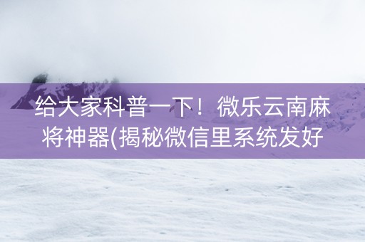 给大家科普一下！微乐云南麻将神器(揭秘微信里系统发好牌)