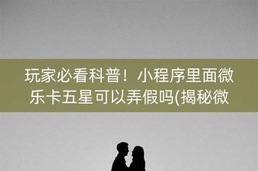 玩家必看科普！小程序里面微乐卡五星可以弄假吗(揭秘微信里攻略插件)