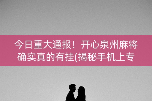 今日重大通报！开心泉州麻将确实真的有挂(揭秘手机上专用神器)