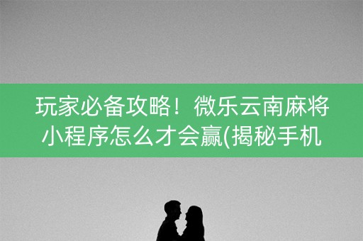 玩家必备攻略！微乐云南麻将小程序怎么才会赢(揭秘手机上赢牌的技巧)
