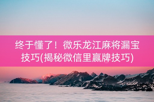 终于懂了！微乐龙江麻将漏宝技巧(揭秘微信里赢牌技巧)