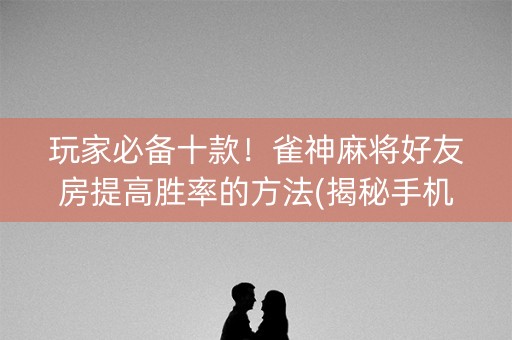 玩家必备十款！雀神麻将好友房提高胜率的方法(揭秘手机上赢牌的技巧)