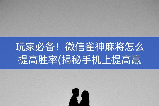玩家必备！微信雀神麻将怎么提高胜率(揭秘手机上提高赢的概率)