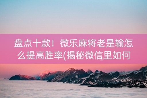 盘点十款！微乐麻将老是输怎么提高胜率(揭秘微信里如何让牌变好)