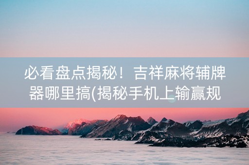 必看盘点揭秘！吉祥麻将辅牌器哪里搞(揭秘手机上输赢规律)