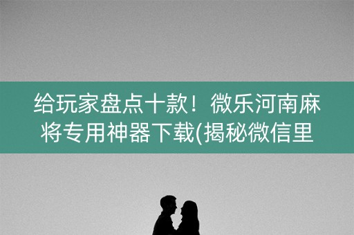 给玩家盘点十款！微乐河南麻将专用神器下载(揭秘微信里助赢软件)
