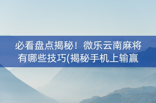 必看盘点揭秘！微乐云南麻将有哪些技巧(揭秘手机上输赢规律)