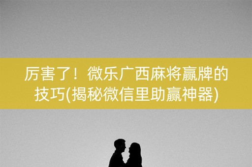 厉害了！微乐广西麻将赢牌的技巧(揭秘微信里助赢神器)