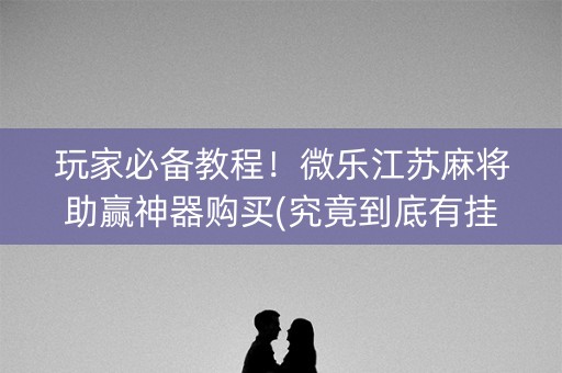 玩家必备教程！微乐江苏麻将助赢神器购买(究竟到底有挂吗)