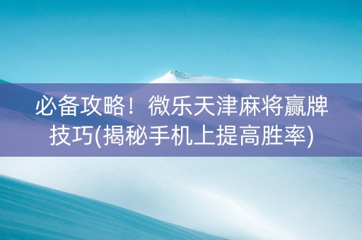 必备攻略！微乐天津麻将赢牌技巧(揭秘手机上提高胜率)