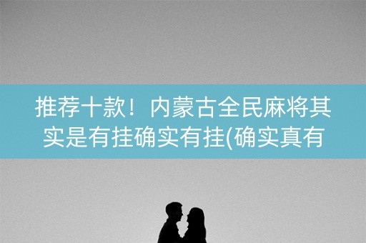 推荐十款！内蒙古全民麻将其实是有挂确实有挂(确实真有挂)