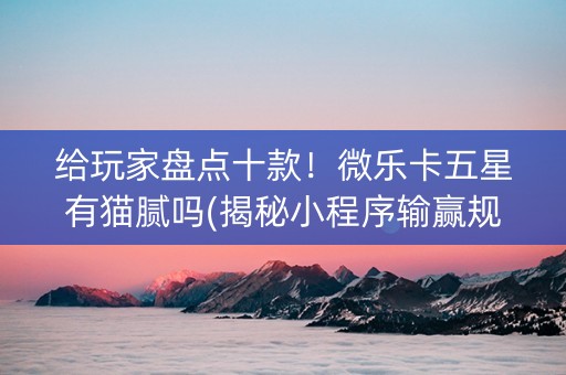 给玩家盘点十款！微乐卡五星有猫腻吗(揭秘小程序输赢规律)