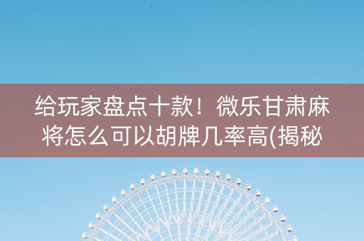 给玩家盘点十款！微乐甘肃麻将怎么可以胡牌几率高(揭秘微信里助赢软件)