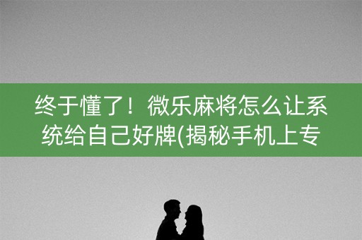终于懂了！微乐麻将怎么让系统给自己好牌(揭秘手机上专用神器)